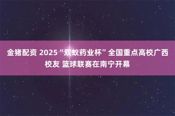 金猪配资 2025“双蚁药业杯”全国重点高校广西校友 篮球联赛在南宁开幕