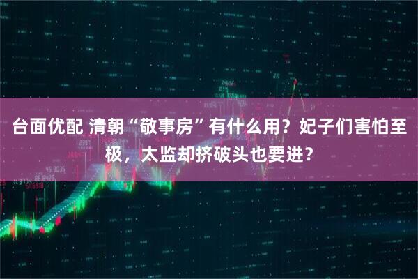 台面优配 清朝“敬事房”有什么用?妃子们害怕至极,太监却挤破头也要进?