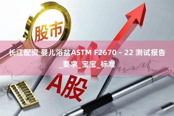 长江配资 婴儿浴盆ASTM F2670 - 22 测试报告_要求_宝宝_标准