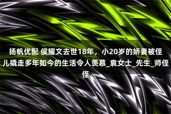 扬帆优配 侯耀文去世18年，小20岁的娇妻被侄儿撬走多年如今的生活令人羡慕_袁女士_先生_师侄