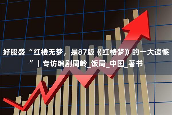 好股盛 “红楼无梦,是87版《红楼梦》的一大遗憾”|专访编剧周岭_饭局_中国_著书