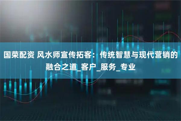 国荣配资 风水师宣传拓客:传统智慧与现代营销的融合之道_客户_服务_专业