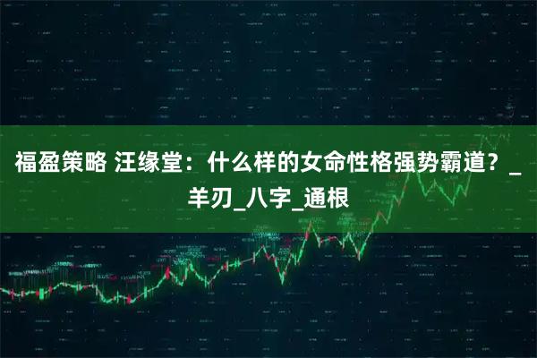 福盈策略 汪缘堂:什么样的女命性格强势霸道?_羊刃_八字_通根