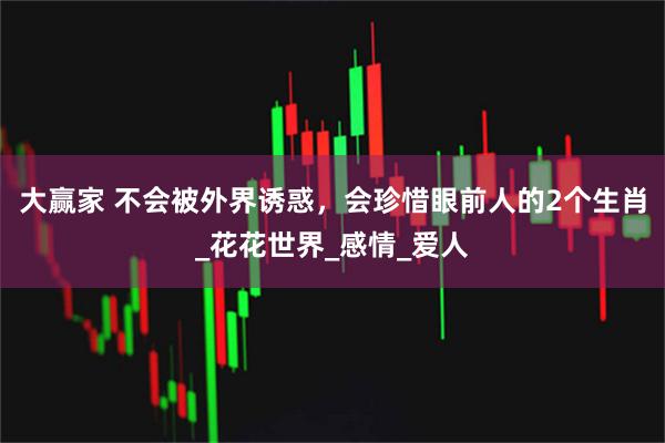 大赢家 不会被外界诱惑，会珍惜眼前人的2个生肖_花花世界_感情_爱人