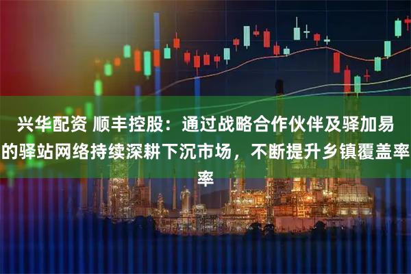 兴华配资 顺丰控股：通过战略合作伙伴及驿加易的驿站网络持续深耕下沉市场，不断提升乡镇覆盖率