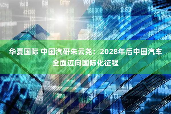 华夏国际 中国汽研朱云尧：2028年后中国汽车全面迈向国际化征程
