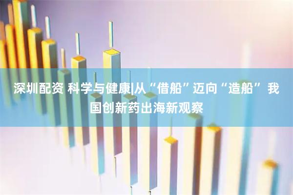 深圳配资 科学与健康|从“借船”迈向“造船” 我国创新药出海新观察