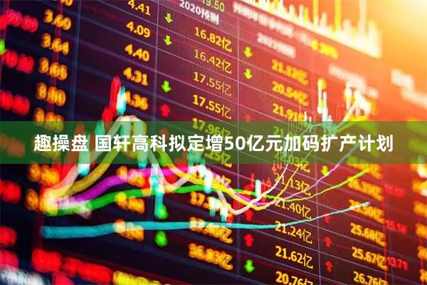 趣操盘 国轩高科拟定增50亿元加码扩产计划