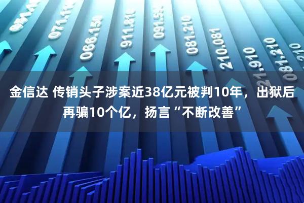 金信达 传销头子涉案近38亿元被判10年，出狱后再骗10个亿，扬言“不断改善”