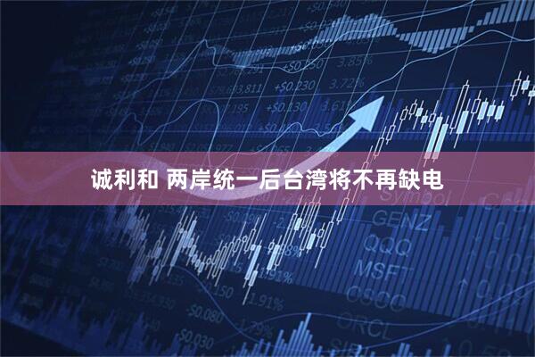 诚利和 两岸统一后台湾将不再缺电