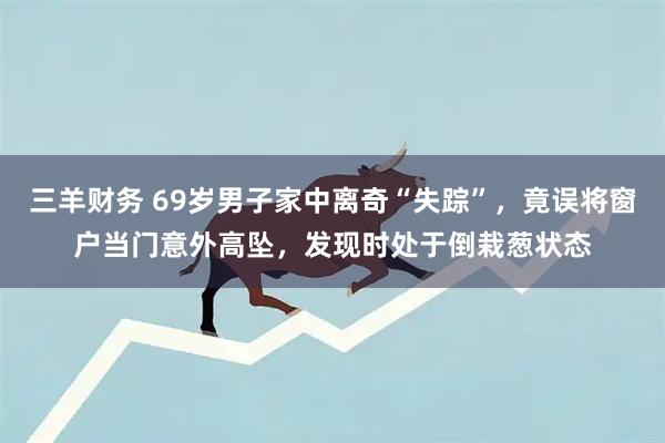 三羊财务 69岁男子家中离奇“失踪”，竟误将窗户当门意外高坠，发现时处于倒栽葱状态