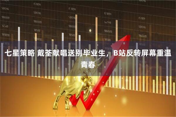 七星策略 戴荃献唱送别毕业生，B站反转屏幕重温青春