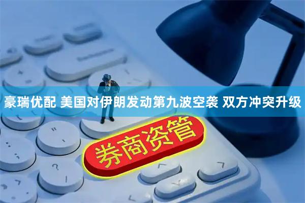豪瑞优配 美国对伊朗发动第九波空袭 双方冲突升级