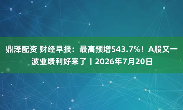 鼎泽配资 财经早报：最高预增543.7%！A股又一波业绩利好来了丨2026年7月20日