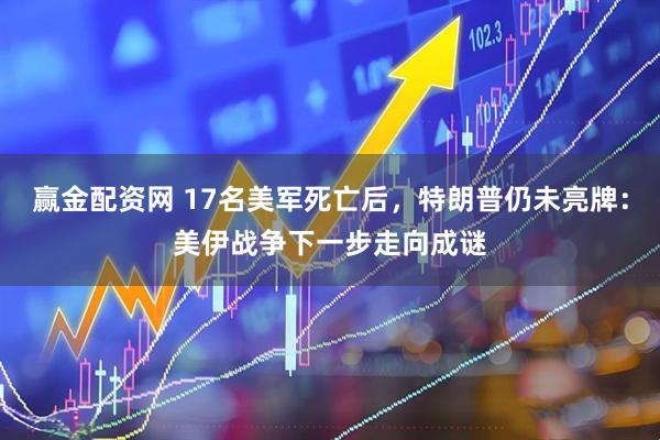 赢金配资网 17名美军死亡后，特朗普仍未亮牌：美伊战争下一步走向成谜