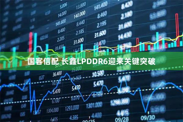 国客信配 长鑫LPDDR6迎来关键突破