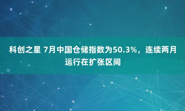 科创之星 7月中国仓储指数为50.3%，连续两月运行在扩张区间