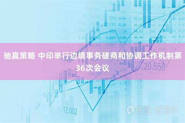 驰赢策略 中印举行边境事务磋商和协调工作机制第36次会议