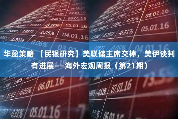 华盈策略 【民银研究】美联储主席交棒，美伊谈判有进展——海外宏观周报（第21期）