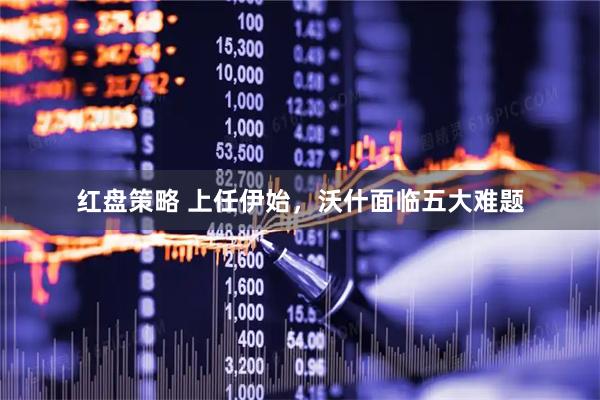 红盘策略 上任伊始，沃什面临五大难题